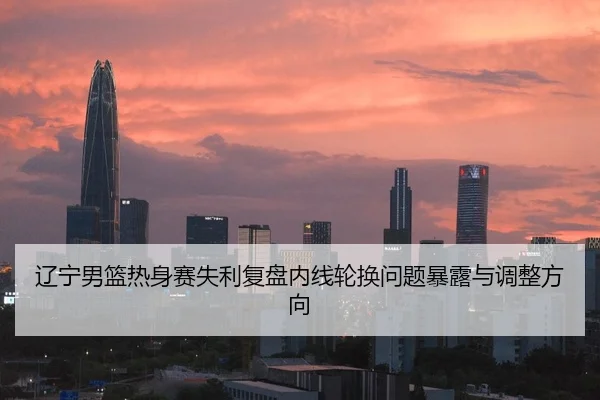 辽宁男篮热身赛失利复盘内线轮换问题暴露与调整方向